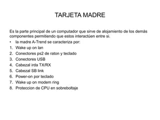 TARJETA MADRE
Es la parte principal de un computador que sirve de alojamiento de los demás
componentes permitiendo que estos interactúen entre si.
• la madre A-Trend se caracteriza por:
1. Wake up on lan
2. Conectores ps2 de raton y teclado
3. Conectores USB
4. Cabezal irda TX/RX
5. Cabezal SB link
6. Power-on por teclado
7. Wake up on modem ring
8. Proteccion de CPU en sobreboltaje

 