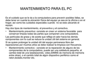 MANTENIMIENTO PARA EL PC
Es el cuidado que se le da a la computadora para prevenir posibles fallas, se
debe tener en cuenta la ubicación física del equipo ya sea en la oficina o en el
hogar, así como los cuidados especiales cuando no se esta ubicando el
equipo.
Hay dos tipos de mantenimiento, el preventivo y el correctivo.
• Mantenimiento preventivo: consiste en crear un sistema favorable para
conservar limpias todas las partes que componen una computadora.
Las partículas de grasa y de aceite que refleja el calor hacia los demás
componentes con lo cual se reduce la unidad útil del sistema en general.
Si se quiere prolongar la unidad útil del equipo permanece libre der
reparaciones por muchos años se debe realizar la limpieza con frecuencia.
• Mantenimiento correctivo : consiste en la reparación de alguno de los
componentes de la computadora, puede ser una soldadura pequeña, el
cambio total de una tarjeta(sonido, video,SIMMS de memoria de memoria
entre otras), o el cambio total de algún dispositivo periférico como el
raton,teclado,monitor etc.

 