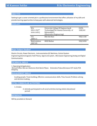 OBJECTIVE
Seeking to get a career oriented job in a professional environment that offers utilization of my skills and
provide learning opportunities to keep pace with advanced technologies.
SCHOLAST,
Major Subject Studied
Electric Circuits, Power Electronic , Instrumentation,DC Machines, Control System
Engineering,Electromagnetic Field Theory, Signal and system , Microwave Engineering,Analog and Digital
Communication
TECHNICAL SKILLS
1. Operating & Application:
Microsoft Office, Mat Lab, Electronics Work Bench,PSpice Schematics,Proteus,Microwave CST studio,PCB
Designing
MANAGEMENT SKILLS
Leading people, Team building, Effective communication skills, Time bound, Problem solving
and decision making.
EXTRA CURRICULAR ACTIVITIES
1. Cricket.
2. Actively participated in all social activities during whole educational
period.
REFRENCES
Will be provided on Demand
M Kamran Safdar B.Sc Electronics Engineering
B.Sc
2011-15(7th
sems conti.)
University College Of Engineering &
Technology(The Islamia University of
Bahawalpur)
(Electronics Engineering)
CGPA:
3.08/4.0
F.Sc
2009-11
BISE DG Khan 908/1100
Matriculation
2007-09
BISE Multan 920/1050
 
