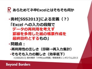 あらためてネ申Excelとはそもそも何か
•奥村[SSS2013]による定義（？）
「Excel への入力の段階で
データの再利用を考えず
罫線を多用した紙の帳票作成を
最終目的とするもの」
•問題点：
•再利用性の乏しさ（印刷→再入力集計）
•そもそも入力の難しさ（効率低下）
※[SSS2013] 奥村晴彦「ネ申Excel問題」情報教育シンポジウム2013
 