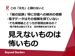 この「文化」と闘わないと
•「紙の証跡」特に印鑑への絶対の信頼
•電子データはその信頼を得ていない
•でも実際紙とどっちが信用出来るの？
• 電子署名は強力ですよ 法的根拠もありますよ
見えないものは
怖いもの
 