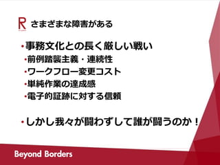 さまざまな障害がある
•事務文化との長く厳しい戦い
•前例踏襲主義・連続性
•ワークフロー変更コスト
•単純作業の達成感
•電子的証跡に対する信頼
•しかし我々が闘わずして誰が闘うのか！
 