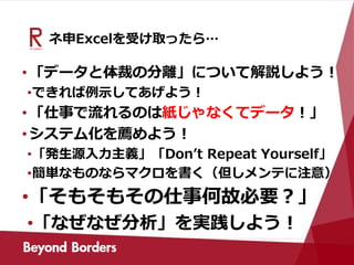 ネ申Excelを受け取ったら…
•「データと体裁の分離」について解説しよう！
•できれば例示してあげよう！
•「仕事で流れるのは紙じゃなくてデータ！」
•システム化を薦めよう！
•「発生源入力主義」「Don’t Repeat Yourself」
•簡単なものならマクロを書く（但しメンテに注意）
•「そもそもその仕事何故必要？」
•「なぜなぜ分析」を実践しよう！
 