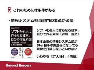 これのためには条件がある
•情報システム担当部門の変革が必要
ソフトを他人に作らせる日本、
自分で作る米国（谷島 宣之）
日本企業の情報システム部が
SIer相手の調達係になってる
現状を打破しないといけない
いわゆる「IT人材6：4問題」
 