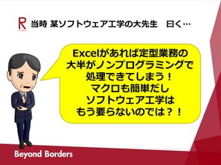当時 某ソフトウェア工学の大先生 曰く…
Excelがあれば定型業務の
大半がノンプログラミングで
処理できてしまう！
マクロも簡単だし
ソフトウェア工学は
もう要らないのでは？！
 