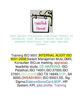 KAMI ADALAH PERUSAHAAN KONSULTAN TERBAIK DI
INDONESIA. KAMI BERDIRI SEJAK TAHUN 2001.
BEBERAP KONSULTASI YANG KAMI BERIKAN
ADALAH:

Training ISO 9001,INTERNAL AUDIT ISO
9001:2008,Sistem Manajemen Mutu,QMS,
Konsultan ISO,ce marking, appraisal,
feasibility study, CE MARKING, ISO
Pelatihan,ISO 14001,ISO 27000,ISO
27001,ISO 22000,ISO TS 16949,SOP, SA
8000,OHSAS18001,ISO 50001,5S, Sig
Sigma,BalanceScoreCard,SOP, HR
System, KPI, jobs profile, Training

 