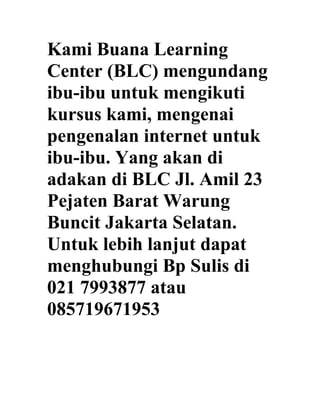Kami Buana Learning
Center (BLC) mengundang
ibu-ibu untuk mengikuti
kursus kami, mengenai
pengenalan internet untuk
ibu-ibu. Yang akan di
adakan di BLC Jl. Amil 23
Pejaten Barat Warung
Buncit Jakarta Selatan.
Untuk lebih lanjut dapat
menghubungi Bp Sulis di
021 7993877 atau
085719671953
 