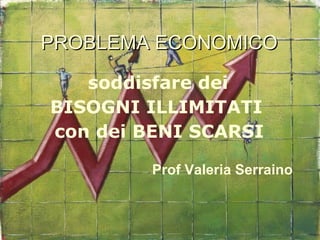 PROBLEMA ECONOMICO
PROBLEMA ECONOMICO
soddisfare dei
BISOGNI ILLIMITATI
con dei BENI SCARSI
Prof Valeria Serraino
 