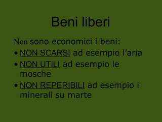 Beni liberi
Non sono economici i beni:
• NON SCARSI ad esempio l’aria
• NON UTILI ad esempio le
mosche
• NON REPERIBILI ad esempio i
minerali su marte
 