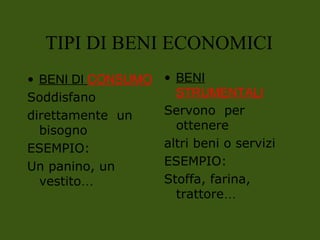 • BENI DI CONSUMO
Soddisfano
direttamente un
bisogno
ESEMPIO:
Un panino, un
vestito…
• BENI
STRUMENTALI
Servono per
ottenere
altri beni o servizi
ESEMPIO:
Stoffa, farina,
trattore…
TIPI DI BENI ECONOMICI
 