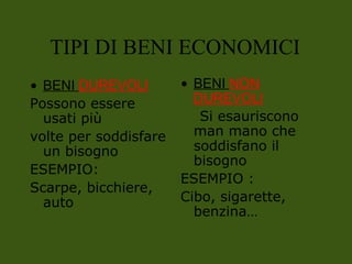 • BENI DUREVOLI
Possono essere
usati più
volte per soddisfare
un bisogno
ESEMPIO:
Scarpe, bicchiere,
auto
• BENI NON
DUREVOLI
Si esauriscono
man mano che
soddisfano il
bisogno
ESEMPIO :
Cibo, sigarette,
benzina…
TIPI DI BENI ECONOMICI
 