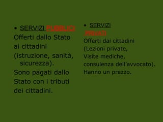 • SERVIZI PUBBLICI
Offerti dallo Stato
ai cittadini
(istruzione, sanità,
sicurezza).
Sono pagati dallo
Stato con i tributi
dei cittadini.
• SERVIZI
PRIVATI
Offerti dai cittadini
(Lezioni private,
Visite mediche,
consulenza dell’avvocato).
Hanno un prezzo.
 