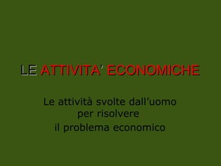 LE
LE ATTIVITA
ATTIVITA’
’ ECONOMICHE
ECONOMICHE
Le attività svolte dall’uomo
per risolvere
il problema economico
 