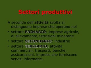 Settori
Settori produttivi
produttivi
A seconda dell’attività svolta si
distinguono imprese che operano nel
• settore PRIMARIO
PRIMARIO: imprese agricole,
di allevamento,estrazioni minerarie
• settore SECONDARIO
SECONDARIO: industrie
• settore TERZIARIO:
TERZIARIO: attività
commerciali, trasporti, banche,
assicurazioni, imprese che forniscono
servizi informatici.
 