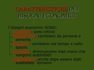 CARATTERISTICHE
CARATTERISTICHE DEI
DEI
BISOGNI ECONOMICI
BISOGNI ECONOMICI
I bisogni economici SONO:
ILLIMITATI: sono infiniti
SOGGETTIVI: cambiano da persona a
persona.
RELATIVI: cambiano nel tempo e nello
spazio.
SAZIABILI: diminuiscono man mano che
vengono soddisfatti
RISORGENTI: anche dopo essere stati
soddisfatti tornano.
 