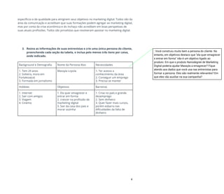 específicos e de qualidade para atingirem seus objetivos no marketing digital. Todos são da 
área da comunicação e acreditam que suas formações podem agregar ao marketing digital, 
mas por conta da crise econômica e do inchaço não acreditam em boas perspetivas de 
suas atuais profissões. Todos são jornalistas que resolveram apostar no marketing digital.  
 
 
 
 
3. Reúna as informações de suas entrevistas e crie uma única persona do cliente, 
preenchendo cada seção da tabela, e inclua pelo menos três itens por caixa, 
onde indicado. 
 
Background e Demografia  Nome da Persona Alvo  Necessidades 
1. Tem 29 anos 
2. Solteira, mora em 
Fortaleza(ce) 
3. Formada em jornalismo 
Massyla Loyola   1. Ter acesso a 
conhecimento da área  
2. Conseguir um emprego 
3. Precisa se manter 
Hobbies  Objetivos  Barreiras 
1. Internet 
2. Sair com amigos 
3. Viagem 
4. Cinema  
1. Ela quer emagrecer e 
entrar em forma 
2. crescer na profissão de 
marketing digital 
3. Sair da casa dos pais e 
morar sozinha 
1. Crise no país e grande 
desemprego  
2. Sem dinheiro 
3. Quer fazer mais cursos, 
porém esbarra nas 
dificuldades da falta de 
dinheiro 
4
: Você construiu muito bem a persona do cliente. No
entanto, em objetivos destaco que "ela quer emagrecer
e entrar em forma" não é um objetivo ligado ao
produto. Em que o produto Nanodegree de Marketing
Digital poderia ajudar Massyla a emagrecer? Fique
atendo aos dados que você usa nas entrevistas para
formar a persona. Eles são realmente relevantes? Em
que eles vão auxiliar na sua campanha?
 