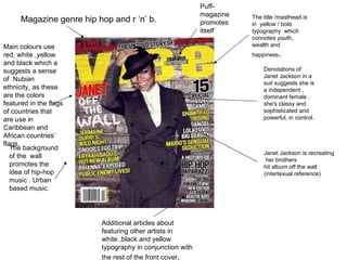 Magazine genre hip hop and r ‘n’ b. The title /masthead is in  yellow / bold typography  which connotes youth, wealth and happiness . Denotations of Janet Jackson in a suit suggests she is a independent , dominant female .  she's classy and sophisticated and powerful, in control. Main colours use red, white ,yellow and black which a  suggests a sense of  Nubian ethnicity, as these are the colors featured in the flags of countries that are use in Caribbean and African countries’ flags. The background of the  wall promotes the idea of hip-hop music . Urban based music. Janet Jackson is recreating her brothers hit album off the wall  (intertexual reference) Additional articles about featuring other artists in white ,black and yellow typography in conjunction with the rest of the front cover . Puff-magazine promotes itself 