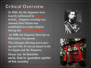 • In 1944–45, the Japanese were
heavily influenced by Shinto
beliefs. , Emperor worship was
stressed after Shinto was
established as a state religion
during the Meiji Restoration
• In 1890, the Imperial Rescript on
Education was passed.
• The ultimate offering was to give
up one’s life. It was an honor to die
for Japan and the Emperor.
• Honor was to become
eerie, that is ‘guardian spirits’
of the country
 