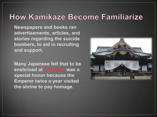 • Newspapers and books ran
advertisements, articles, and
stories regarding the suicide
bombers, to aid in recruiting
and support.
• Many Japanese felt that to be
enshrined at Yasukuni was a
special honor because the
Emperor twice a year visited
the shrine to pay homage.
 