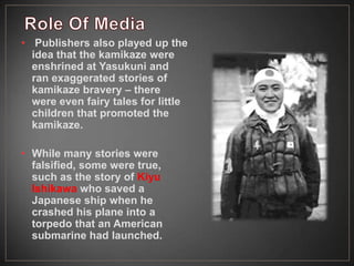 • Publishers also played up the
idea that the kamikaze were
enshrined at Yasukuni and
ran exaggerated stories of
kamikaze bravery – there
were even fairy tales for little
children that promoted the
kamikaze.
• While many stories were
falsified, some were true,
such as the story of Kiyu
Ishikawa who saved a
Japanese ship when he
crashed his plane into a
torpedo that an American
submarine had launched.
 