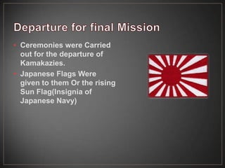 • Ceremonies were Carried
out for the departure of
Kamakazies.
• Japanese Flags Were
given to them Or the rising
Sun Flag(Insignia of
Japanese Navy)
 