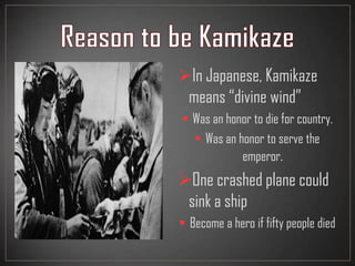 In Japanese, Kamikaze
means “divine wind”
 Was an honor to die for country.
 Was an honor to serve the
emperor.
One crashed plane could
sink a ship
 Become a hero if fifty people died
 