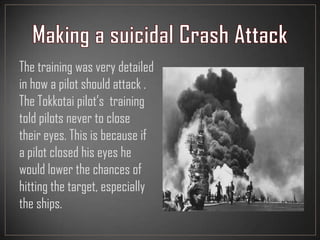 The training was very detailed
in how a pilot should attack .
The Tokkotai pilot’s training
told pilots never to close
their eyes. This is because if
a pilot closed his eyes he
would lower the chances of
hitting the target, especially
the ships.
 