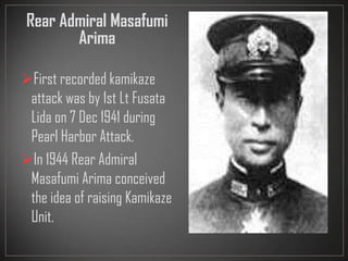 Rear Admiral Masafumi
Arima
First recorded kamikaze
attack was by 1st Lt Fusata
Lida on 7 Dec 1941 during
Pearl Harbor Attack.
In 1944 Rear Admiral
Masafumi Arima conceived
the idea of raising Kamikaze
Unit.
 