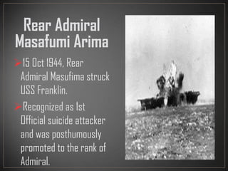 Rear Admiral
Masafumi Arima
15 Oct 1944, Rear
Admiral Masufima struck
USS Franklin.
Recognized as 1st
Official suicide attacker
and was posthumously
promoted to the rank of
Admiral.
 