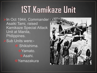In Oct 1944, Commander
Asaiki Tami, raised
Kamikaze Special Attack
Unit at Manila,
Philippines.
Sub Units were:-
 Shikishima.
Yamato.
Asahi.
Yamazakura
 