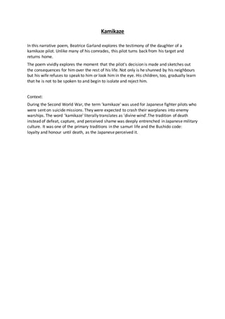 Kamikaze
In this narrative poem, Beatrice Garland explores the testimony of the daughter of a
kamikaze pilot. Unlike many of his comrades, this pilot turns back from his target and
returns home.
The poem vividly explores the moment that the pilot's decision is made and sketches out
the consequences for him over the rest of his life. Not only is he shunned by his neighbours
but his wife refuses to speak to him or look him in the eye. His children, too, gradually learn
that he is not to be spoken to and begin to isolate and reject him.
Context:
During the Second World War, the term 'kamikaze' was used for Japanese fighter pilots who
were sent on suicide missions. They were expected to crash their warplanes into enemy
warships. The word 'kamikaze' literally translates as 'divine wind'.The tradition of death
instead of defeat, capture, and perceived shame was deeply entrenched in Japanese military
culture. It was one of the primary traditions in the samuri life and the Bushido code:
loyalty and honour until death, as the Japanese perceived it.
 