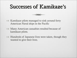 Successes of Kamikaze’s  Kamikaze pilots managed to sink around forty American Naval ships in the Pacific Many American casualties resulted because of kamikaze pilots.  Hundreds of Japanese lives were taken, though they wanted to give their lives.  