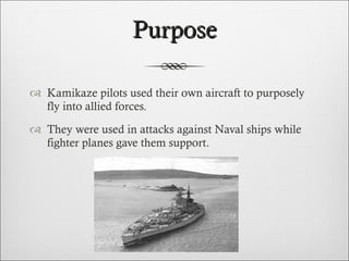 Purpose Kamikaze pilots used their own aircraft to purposely fly into allied forces. They were used in attacks against Naval ships while fighter planes gave them support.  