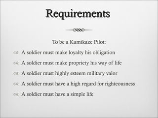 Requirements  To be a Kamikaze Pilot: A soldier must make loyalty his obligation A soldier must make propriety his way of life A soldier must highly esteem military valor A soldier must have a high regard for righteousness A soldier must have a simple life  