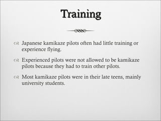 Training Japanese kamikaze pilots often had little training or experience flying. Experienced pilots were not allowed to be kamikaze pilots because they had to train other pilots. Most kamikaze pilots were in their late teens, mainly university students. 