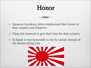 Honor Japanese kamikaze pilots emphasized their honor to their country and Emperor. Pilots felt honored to give their lives for their country. In Japan is was honorable to die by suicide instead of the enemy killing you. 