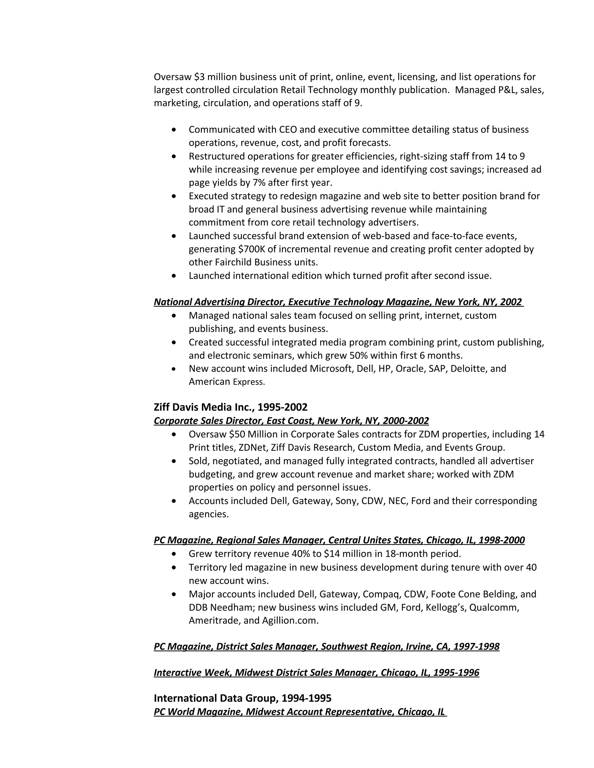 Oversaw $3 million business unit of print, online, event, licensing, and list operations for
largest controlled circulation Retail Technology monthly publication. Managed P&L, sales,
marketing, circulation, and operations staff of 9.

    •   Communicated with CEO and executive committee detailing status of business
        operations, revenue, cost, and profit forecasts.
    •   Restructured operations for greater efficiencies, right-sizing staff from 14 to 9
        while increasing revenue per employee and identifying cost savings; increased ad
        page yields by 7% after first year.
    •   Executed strategy to redesign magazine and web site to better position brand for
        broad IT and general business advertising revenue while maintaining
        commitment from core retail technology advertisers.
    •   Launched successful brand extension of web-based and face-to-face events,
        generating $700K of incremental revenue and creating profit center adopted by
        other Fairchild Business units.
    •   Launched international edition which turned profit after second issue.

National Advertising Director, Executive Technology Magazine, New York, NY, 2002
   • Managed national sales team focused on selling print, internet, custom
       publishing, and events business.
   • Created successful integrated media program combining print, custom publishing,
       and electronic seminars, which grew 50% within first 6 months.
   • New account wins included Microsoft, Dell, HP, Oracle, SAP, Deloitte, and
       American Express.

Ziff Davis Media Inc., 1995-2002
Corporate Sales Director, East Coast, New York, NY, 2000-2002
   • Oversaw $50 Million in Corporate Sales contracts for ZDM properties, including 14
       Print titles, ZDNet, Ziff Davis Research, Custom Media, and Events Group.
   • Sold, negotiated, and managed fully integrated contracts, handled all advertiser
       budgeting, and grew account revenue and market share; worked with ZDM
       properties on policy and personnel issues.
   • Accounts included Dell, Gateway, Sony, CDW, NEC, Ford and their corresponding
       agencies.

PC Magazine, Regional Sales Manager, Central Unites States, Chicago, IL, 1998-2000
   • Grew territory revenue 40% to $14 million in 18-month period.
   • Territory led magazine in new business development during tenure with over 40
      new account wins.
   • Major accounts included Dell, Gateway, Compaq, CDW, Foote Cone Belding, and
      DDB Needham; new business wins included GM, Ford, Kellogg’s, Qualcomm,
      Ameritrade, and Agillion.com.

PC Magazine, District Sales Manager, Southwest Region, Irvine, CA, 1997-1998

Interactive Week, Midwest District Sales Manager, Chicago, IL, 1995-1996

International Data Group, 1994-1995
PC World Magazine, Midwest Account Representative, Chicago, IL
 