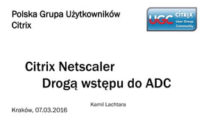 Citrix Netscaler
Drogą wstępu do ADC
Kamil Lachtara
Polska Grupa Użytkowników
Citrix
Kraków, 07.03.2016
 