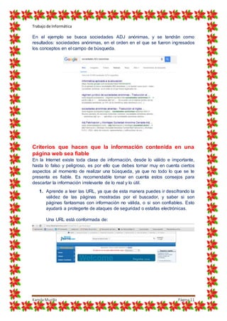 Trabajo de Informática
Kamila Murillo Página11
En el ejemplo se busca sociedades ADJ anónimas, y se tendrán como
resultados: sociedades anónimas, en el orden en el que se fueron ingresados
los conceptos en el campo de búsqueda.
Criterios que hacen que la información contenida en una
página web sea fiable
En la Internet existe toda clase de información, desde lo válido e importante,
hasta lo falso y peligroso, es por ello que debes tomar muy en cuenta ciertos
aspectos al momento de realizar una búsqueda, ya que no todo lo que se te
presenta es fiable. Es recomendable tomar en cuenta estos consejos para
descartar la información irrelevante de lo real y lo útil.
1. Aprende a leer las URL, ya que de esta manera puedes ir descifrando la
validez de las páginas mostradas por el buscador, y saber si son
páginas fantasmas con información no válida, o si son confiables. Esto
ayudará a protegerte de ataques de seguridad o estafas electrónicas.
Una URL está conformada de:
 