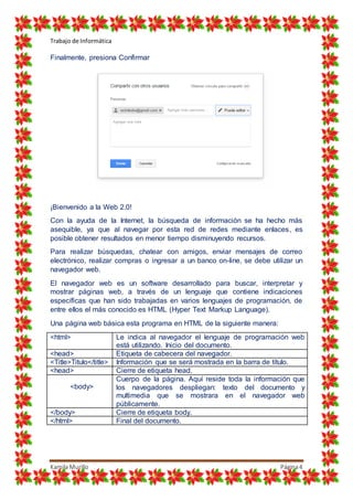 Trabajo de Informática
Kamila Murillo Página4
Finalmente, presiona Confirmar
¡Bienvenido a la Web 2.0!
Con la ayuda de la Internet, la búsqueda de información se ha hecho más
asequible, ya que al navegar por esta red de redes mediante enlaces, es
posible obtener resultados en menor tiempo disminuyendo recursos.
Para realizar búsquedas, chatear con amigos, enviar mensajes de correo
electrónico, realizar compras o ingresar a un banco on-line, se debe utilizar un
navegador web.
El navegador web es un software desarrollado para buscar, interpretar y
mostrar páginas web, a través de un lenguaje que contiene indicaciones
específicas que han sido trabajadas en varios lenguajes de programación, de
entre ellos el más conocido es HTML (Hyper Text Markup Language).
Una página web básica esta programa en HTML de la siguiente manera:
<html> Le indica al navegador el lenguaje de programación web
está utilizando. Inicio del documento.
<head> Etiqueta de cabecera del navegador.
<Title>Titulo</title> Información que se será mostrada en la barra de título.
<head> Cierre de etiqueta head.
<body>
Cuerpo de la página. Aquí reside toda la información que
los navegadores despliegan: texto del documento y
multimedia que se mostrara en el navegador web
públicamente.
</body> Cierre de etiqueta body.
</html> Final del documento.
 