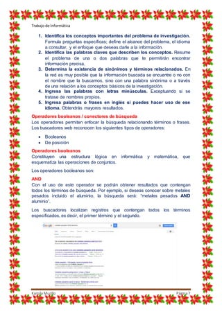 Trabajo de Informática
Kamila Murillo Página7
1. Identifica los conceptos importantes del problema de investigación.
Formula preguntas específicas; define el alcance del problema, el idioma
a consultar, y el enfoque que deseas darle a la información.
2. Identifica las palabras claves que describen los conceptos. Resume
el problema de una o dos palabras que te permitirán encontrar
información precisa.
3. Determina la existencia de sinónimos y términos relacionados. En
la red es muy posible que la información buscada se encuentre o no con
el nombre que la buscamos, sino con una palabra sinónima o a través
de una relación a los conceptos básicos de la investigación.
4. Ingresa las palabras con letras minúsculas. Exceptuando si se
tratase de nombres propios.
5. Ingresa palabras o frases en inglés si puedes hacer uso de ese
idioma. Obtendrás mayores resultados.
Operadores booleanos / conectores de búsqueda
Los operadores permiten enfocar la búsqueda relacionando términos o frases.
Los buscadores web reconocen los siguientes tipos de operadores:
 Booleanos
 De posición
Operadores booleanos
Constituyen una estructura lógica en informática y matemática, que
esquematiza las operaciones de conjuntos.
Los operadores booleanos son:
AND
Con el uso de este operador se podrán obtener resultados que contengan
todos los términos de búsqueda. Por ejemplo, si deseas conocer sobre metales
pesados incluido el aluminio, la búsqueda será: “metales pesados AND
aluminio”.
Los buscadores localizan registros que contengan todos los términos
especificados, es decir, el primer término y el segundo.
 