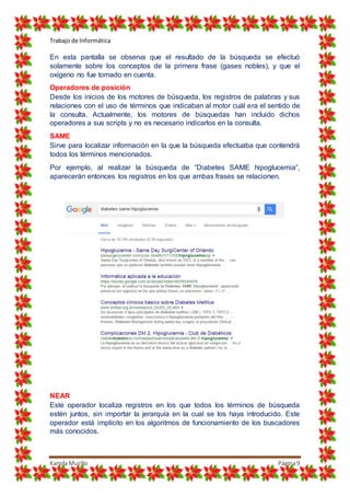 Trabajo de Informática
Kamila Murillo Página9
En esta pantalla se observa que el resultado de la búsqueda se efectuó
solamente sobre los conceptos de la primera frase (gases nobles), y que el
oxígeno no fue tomado en cuenta.
Operadores de posición
Desde los inicios de los motores de búsqueda, los registros de palabras y sus
relaciones con el uso de términos que indicaban al motor cuál era el sentido de
la consulta. Actualmente, los motores de búsquedas han incluido dichos
operadores a sus scripts y no es necesario indicarlos en la consulta.
SAME
Sirve para localizar información en la que la búsqueda efectuaba que contendrá
todos los términos mencionados.
Por ejemplo, al realizar la búsqueda de “Diabetes SAME hipoglucemia”,
aparecerán entonces los registros en los que ambas frases se relacionen.
NEAR
Este operador localiza registros en los que todos los términos de búsqueda
estén juntos, sin importar la jerarquía en la cual se los haya introducido. Este
operador está implícito en los algoritmos de funcionamiento de los buscadores
más conocidos.
 