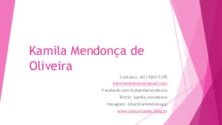 Kamila Mendonça de
Oliveira
Contatos: (62) 9263-5195
kamilamendonca@gmail.com
Facebook.com/bykamilamendonca
Twitte: kamila_mendonca
Instagram: @kamilamendoncapp
www.comunicando.blog.br
 