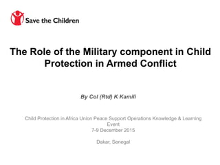 Child Protection in Africa Union Peace Support Operations Knowledge & Learning
Event
7-9 December 2015
Dakar, Senegal
By Col (Rtd) K Kamili
The Role of the Military component in Child
Protection in Armed Conflict
 