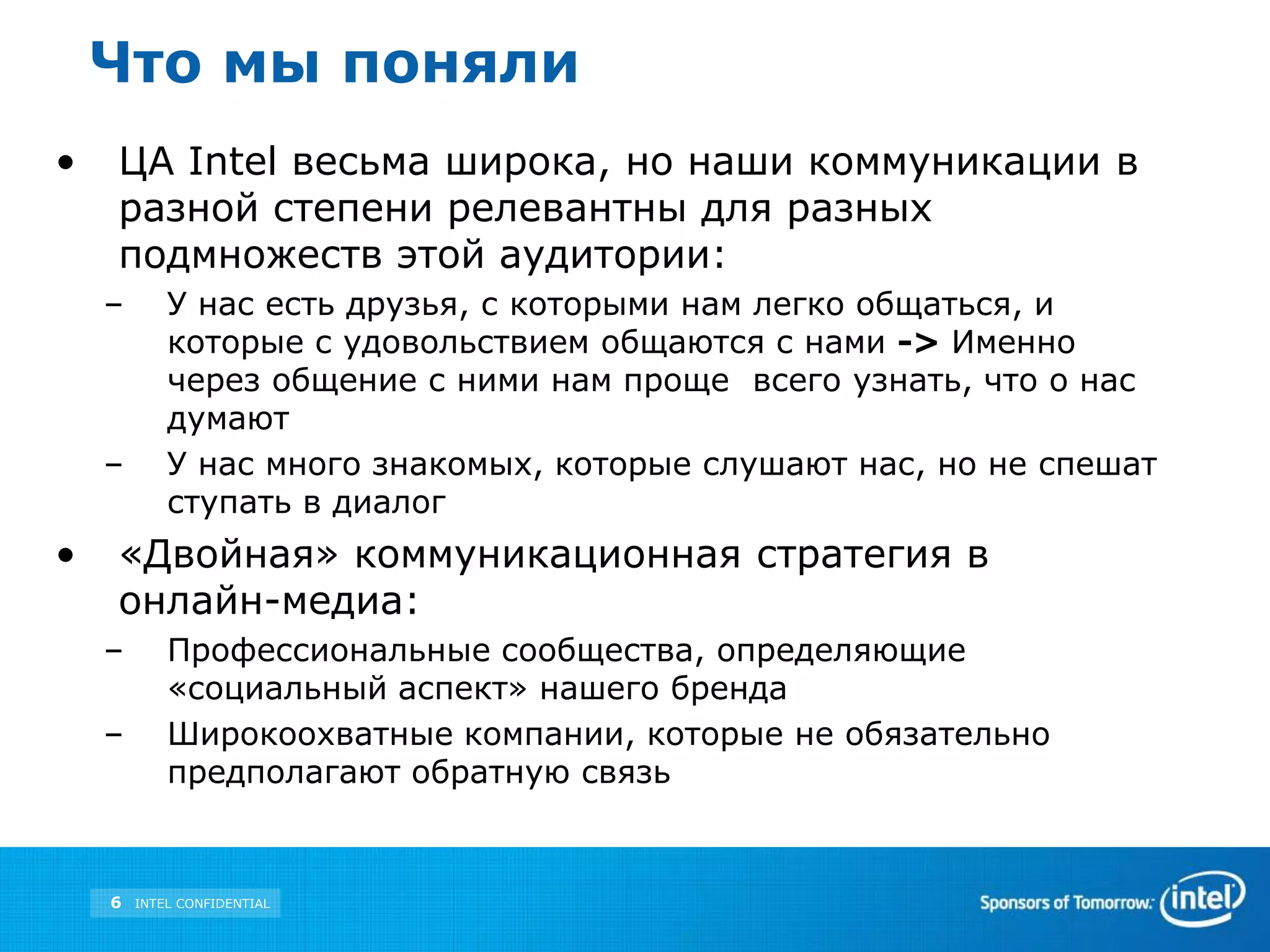 Что мы понялиЦА Intel весьма широка, но наши коммуникации в разной степени релевантны для разных подмножеств этой аудитории: У нас есть друзья, с которыми нам легко общаться, и которые с удовольствием общаются с нами ->Именно через общение с ними нам проще всего узнать, что о нас думаютУ нас много знакомых, которые слушают нас, но не спешат ступать в диалог«Двойная» коммуникационная стратегия в онлайн-медиа: Профессиональные сообщества, определяющие «социальный аспект» нашего брендаШирокоохватные компании, которые не обязательно предполагают обратную связь