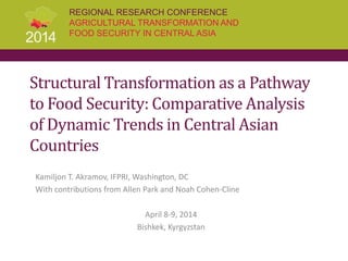 REGIONAL RESEARCH CONFERENCE
AGRICULTURAL TRANSFORMATION AND
FOOD SECURITY IN CENTRAL ASIA
Structural Transformation as a Pathway
to Food Security: Comparative Analysis
of Dynamic Trends in Central Asian
Countries
Kamiljon T. Akramov, IFPRI, Washington, DC
With contributions from Allen Park and Noah Cohen-Cline
April 8-9, 2014
Bishkek, Kyrgyzstan
 