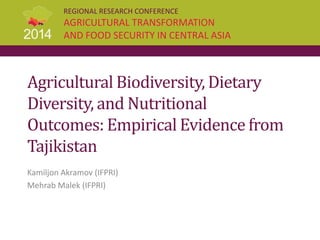 REGIONAL RESEARCH CONFERENCE
AGRICULTURAL TRANSFORMATION
AND FOOD SECURITY IN CENTRAL ASIA
Agricultural Biodiversity, Dietary
Diversity, and Nutritional
Outcomes: Empirical Evidence from
Tajikistan
Kamiljon Akramov (IFPRI)
Mehrab Malek (IFPRI)
 