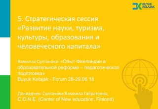 5.	Стратегическая	сессия	
«Развитие	науки,	туризма,	
культуры,	образования	и	
человеческого	капитала»
Докладчик:	Султанова	Камилла	Гайратовна,
C.O.N.E. (Center of New education, Finland)
Камилла	Султанова:	«Опыт Финляндии в
образовательной реформе – педагогическая
подготовка»
Buyuk Kelajak - Forum 28-29.06.18
 