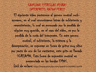 CANCION: ESTRELLAS NEGRAS INTERPRETE: RATON PEREZEl siguiente video pertenece al genero musical rock-screamo, en el cual encontramos letras de sufrimiento y resentimiento, lo cual es provocado por la perdida de alguien muy querido, en el caso del video, es por la perdida de la novia del interprete. En este genero musical, el sufrimiento, la tristeza y la desesperación, se expresan en forma de gritos muy altos por parte de uno de los cantantes, este grito es llamado SCREAMO. Esta forma de expresión musical es presenciada en las bandas EMOS.Link de enlace: http://www.youtube.com/watch?v=hGHKG-IaVF4