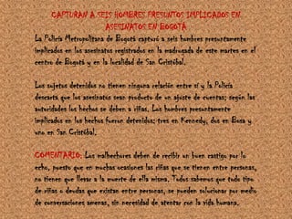 CAPTURAN A SEIS HOMBRES PRESUNTOS IMPLICADOS EN ASESINATOS EN BOGOTÁLa Policía Metropolitana de Bogotá capturó a seis hombres presuntamente implicados en los asesinatos registrados en la madrugada de este martes en el centro de Bogotá y en la localidad de San Cristóbal.Los sujetos detenidos no tienen ninguna relación entre sí y la Policía descarta que los asesinatos sean producto de un ajuste de cuentas; según las autoridades los hechos se deben a riñas. Los hombres presuntamente implicados en los hechos fueron detenidos: tres en Kennedy, dos en Bosa y uno en San Cristóbal.COMENTARIO: Los malhechores deben de recibir un buen castigo por lo echo, puesto que en muchas ocasiones las riñas que se tienen entre personas, no tienen que llevar a la muerte de ella misma. Todos sabemos que todo tipo de riñas o deudas que existan entre personas, se pueden solucionar por medio de conversaciones amenas, sin necesidad de atentar con la vida humana.
